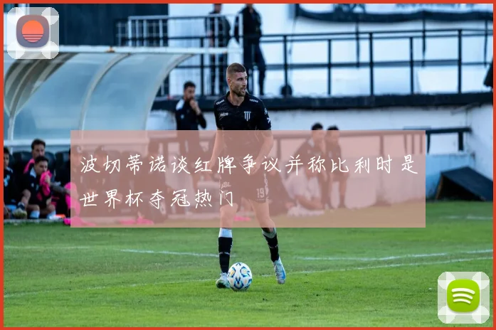 波切蒂诺谈红牌争议并称比利时是世界杯夺冠热门