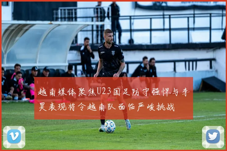 越南媒体聚焦U23国足防守强悍与李昊表现将令越南队面临严峻挑战