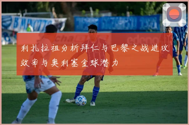 利扎拉祖分析拜仁与巴黎之战进攻效率与奥利塞金球潜力