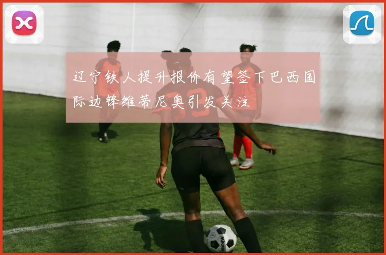 辽宁铁人提升报价有望签下巴西国际边锋维蒂尼奥引发关注