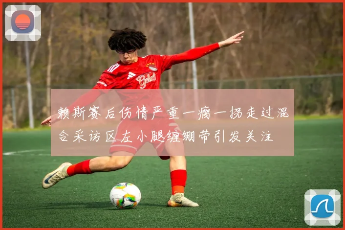 赖斯赛后伤情严重一瘸一拐走过混合采访区左小腿缠绷带引发关注