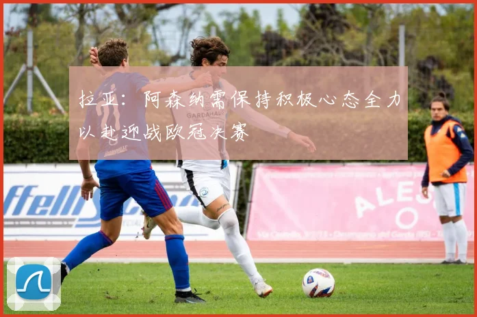拉亚：阿森纳需保持积极心态全力以赴迎战欧冠决赛