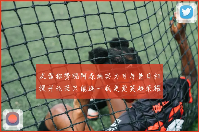 皮雷称赞现阿森纳实力可与昔日相提并论若只能选一我更爱英超荣耀