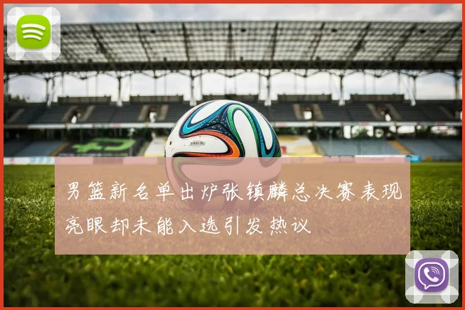 男篮新名单出炉张镇麟总决赛表现亮眼却未能入选引发热议